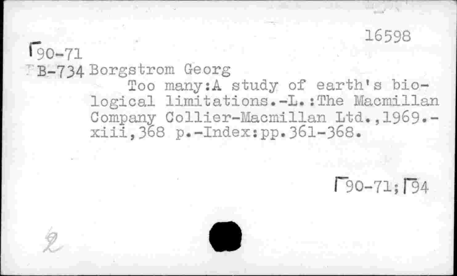 ﻿_	16598
190-71
В-734 Borgstrom Georg
Too many:A study of earth’s biological limitations.-L.: The Macmillan Company Collier-Macmillan Ltd., 196$).-xiii,368 p.-Index:pp.361-368.
Г30-71;Г94